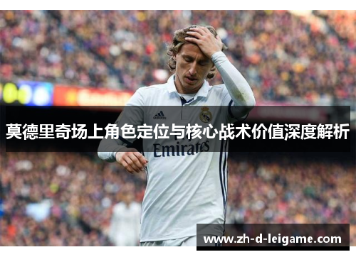 莫德里奇场上角色定位与核心战术价值深度解析 莫德里奇场上角色定位与核心战术价值深度解析