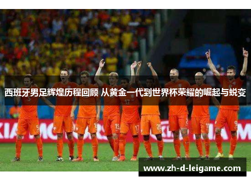 西班牙男足辉煌历程回顾 从黄金一代到世界杯荣耀的崛起与蜕变