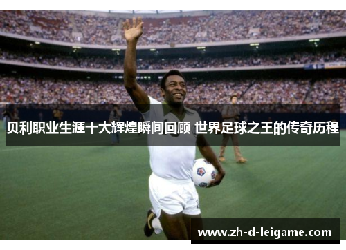 贝利职业生涯十大辉煌瞬间回顾 世界足球之王的传奇历程 贝利职业生涯十大辉煌瞬间回顾 世界足球之王的传奇历程