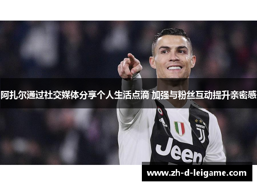 阿扎尔通过社交媒体分享个人生活点滴 加强与粉丝互动提升亲密感 阿扎尔通过社交媒体分享个人生活点滴 加强与粉丝互动提升亲密感