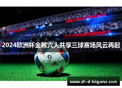 2024欧洲杯金靴六人共享三球赛场风云再起 2024欧洲杯金靴六人共享三球赛场风云再起