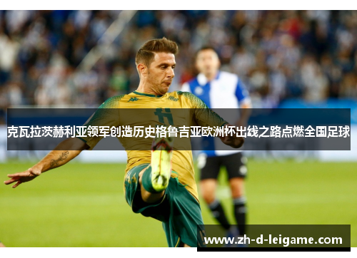 克瓦拉茨赫利亚领军创造历史格鲁吉亚欧洲杯出线之路点燃全国足球 克瓦拉茨赫利亚领军创造历史格鲁吉亚欧洲杯出线之路点燃全国足球