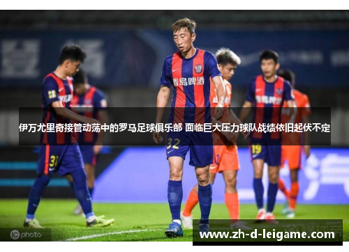 伊万尤里奇接管动荡中的罗马足球俱乐部 面临巨大压力球队战绩依旧起伏不定